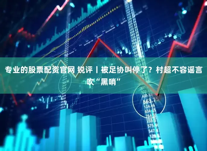 专业的股票配资官网 锐评丨被足协叫停了？村超不容谣言吹“黑哨”