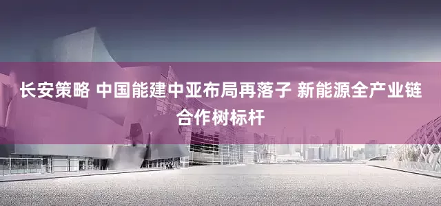 长安策略 中国能建中亚布局再落子 新能源全产业链合作树标杆