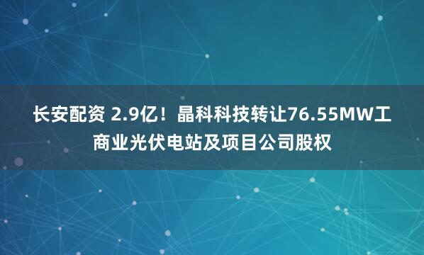 长安配资 2.9亿！晶科科技转让76.55MW工商业光伏电站及项目公司股权