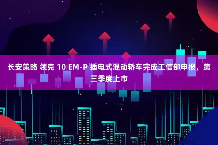 长安策略 领克 10 EM-P 插电式混动轿车完成工信部申报，第三季度上市