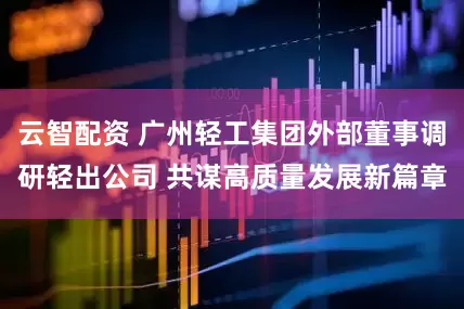 云智配资 广州轻工集团外部董事调研轻出公司 共谋高质量发展新篇章