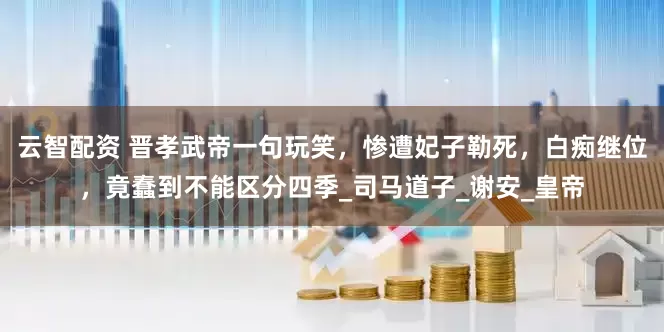 云智配资 晋孝武帝一句玩笑，惨遭妃子勒死，白痴继位，竟蠢到不能区分四季_司马道子_谢安_皇帝