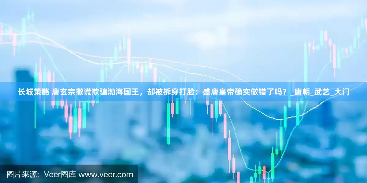 长城策略 唐玄宗撒谎欺骗渤海国王，却被拆穿打脸：盛唐皇帝确实做错了吗？_唐朝_武艺_大门