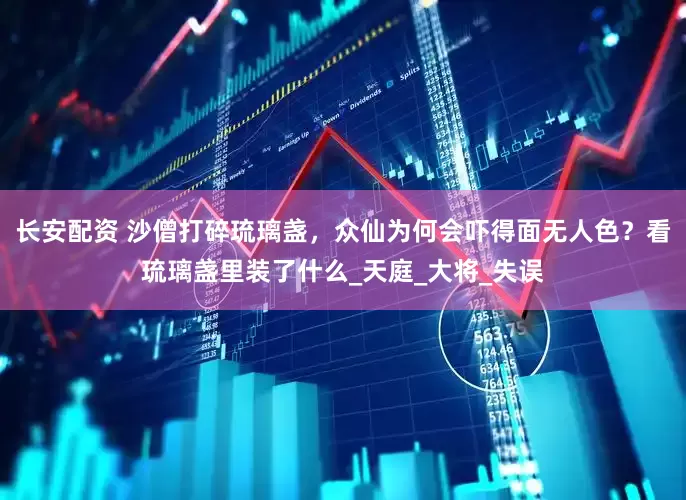 长安配资 沙僧打碎琉璃盏，众仙为何会吓得面无人色？看琉璃盏里装了什么_天庭_大将_失误