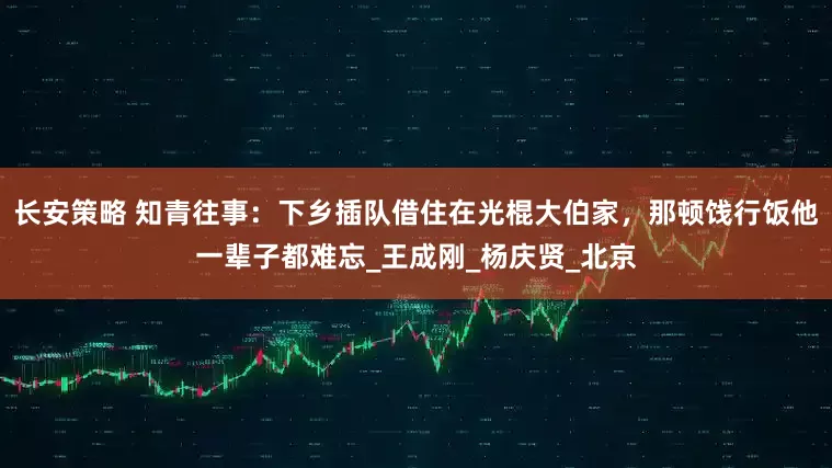 长安策略 知青往事：下乡插队借住在光棍大伯家，那顿饯行饭他一辈子都难忘_王成刚_杨庆贤_北京