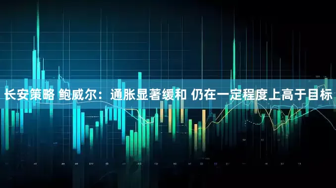 长安策略 鲍威尔：通胀显著缓和 仍在一定程度上高于目标