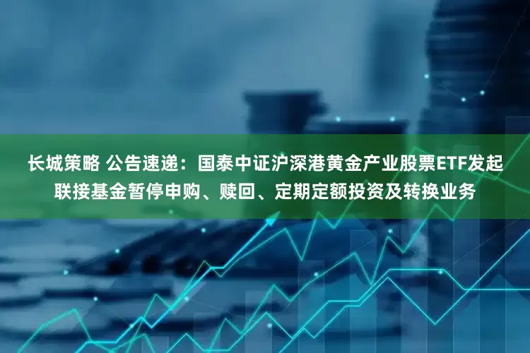 长城策略 公告速递：国泰中证沪深港黄金产业股票ETF发起联接基金暂停申购、赎回、定期定额投资及转换业务