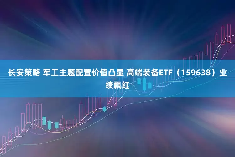 长安策略 军工主题配置价值凸显 高端装备ETF（159638）业绩飘红