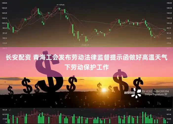 长安配资 青海工会发布劳动法律监督提示函做好高温天气下劳动保护工作