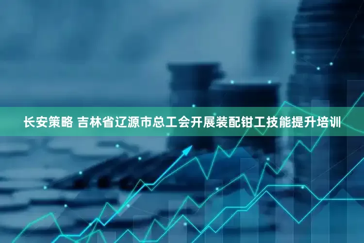 长安策略 吉林省辽源市总工会开展装配钳工技能提升培训