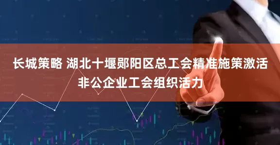 长城策略 湖北十堰郧阳区总工会精准施策激活非公企业工会组织活力