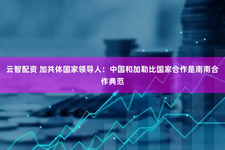 云智配资 加共体国家领导人：中国和加勒比国家合作是南南合作典范