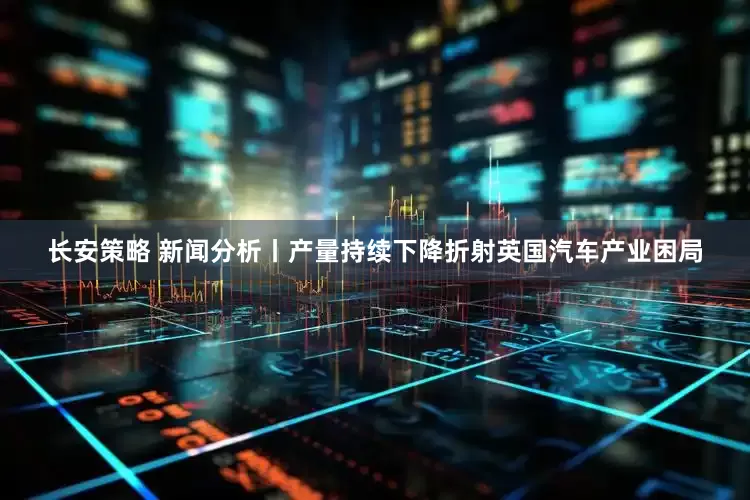长安策略 新闻分析丨产量持续下降折射英国汽车产业困局