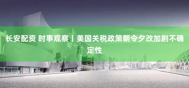 长安配资 时事观察丨美国关税政策朝令夕改加剧不确定性