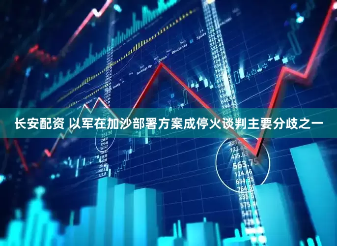 长安配资 以军在加沙部署方案成停火谈判主要分歧之一