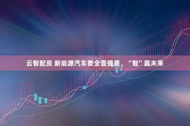 云智配资 新能源汽车要全面提质、“智”赢未来