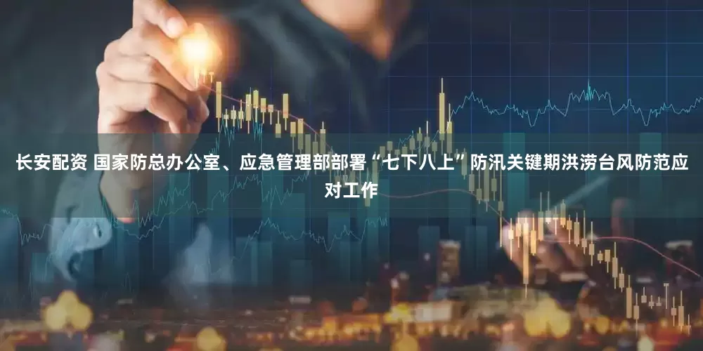 长安配资 国家防总办公室、应急管理部部署“七下八上”防汛关键期洪涝台风防范应对工作