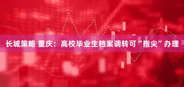 长城策略 重庆：高校毕业生档案调转可“指尖”办理