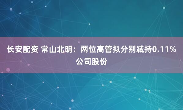 长安配资 常山北明：两位高管拟分别减持0.11%公司股份