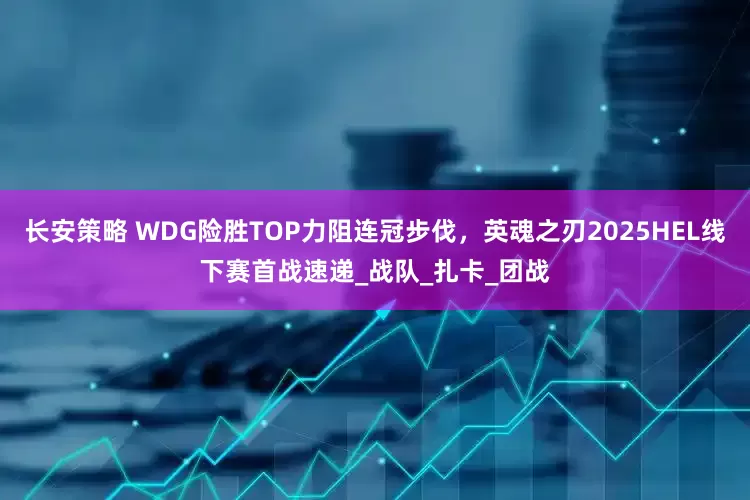 长安策略 WDG险胜TOP力阻连冠步伐，英魂之刃2025HEL线下赛首战速递_战队_扎卡_团战
