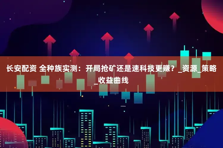 长安配资 全种族实测：开局抢矿还是速科技更赚？_资源_策略_收益曲线