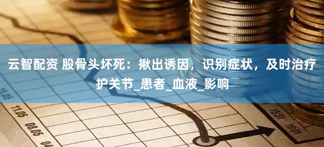 云智配资 股骨头坏死：揪出诱因，识别症状，及时治疗护关节_患者_血液_影响