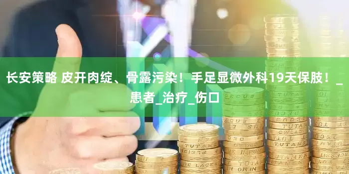 长安策略 皮开肉绽、骨露污染！手足显微外科19天保肢！_患者_治疗_伤口