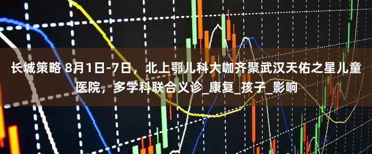 长城策略 8月1日-7日，北上鄂儿科大咖齐聚武汉天佑之星儿童医院，多学科联合义诊_康复_孩子_影响